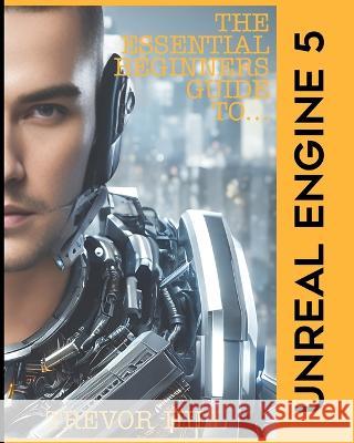 The Essential Beginners Guide to Unreal Engine 5: 2023 Edition Trevor Hill   9798371599230