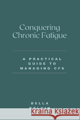 Conquering Chronic Fatigue: A Practical Guide to Managing CFS Bella Kelvin 9798372198241