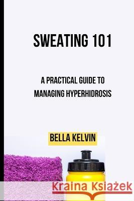 Sweating 101: A Practical Guide to Managing Hyperhidrosis Bella Kelvin 9798372315532