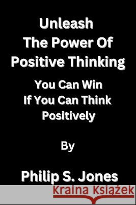 Unleash The Power Of Positive Thinking: You Can Win If You Can Think Positively Philip S Jones   9798372414037