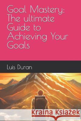 Goal Mastery: The ultimate Guide to Achieving Your Goals Luis Duran   9798373270465 Independently Published