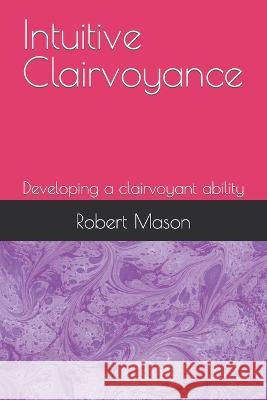 Intuitive Clairvoyance: Developing a clairvoyant ability Robert Mason   9798373654807 Independently Published