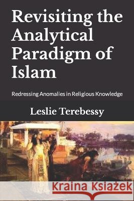 Revisiting the Analytical Paradigm of Islam: Redressing Anomalies in Religious Knowledge Leslie Terebessy   9798373722872