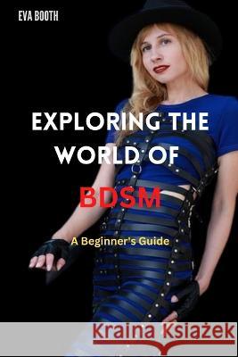 Exploring The World Of BDSM: A Beginner's Guide to BDSM Eva Booth   9798374919363 Independently Published