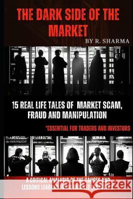 The Dark Side Of The Market: 15 Real-Life Tales of Market Scam, Fraud, and Manipulation R Sharma Cfte   9798375496108 Independently Published