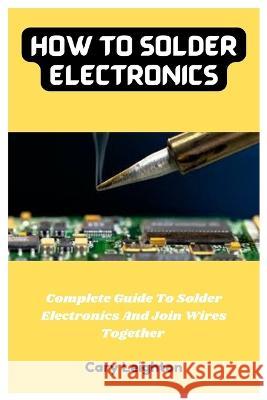 How To Solder Electronics: Complete Guide To Solder Electronics And Join Wires Together Cary Leighton   9798375556888 Independently Published