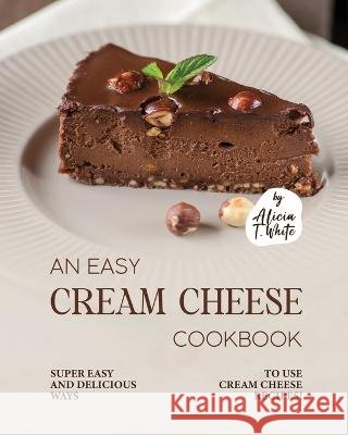 An Easy Cream Cheese Cookbook: Super Easy and Delicious Ways to Use Cream Cheese Recipes! Alicia T White   9798375572567 Independently Published