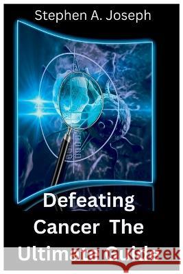 Defeating Cancer: The Ultimate Guide Stephen A Joseph   9798375637310 Independently Published