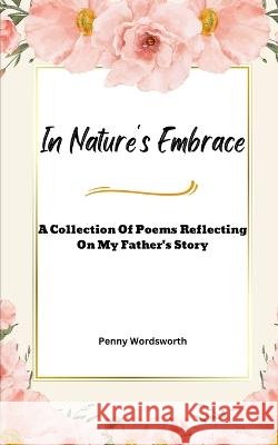 In Nature's Embrace: A Collection Of Poems Reflecting on My Father's Story Penny Wordsworth   9798375673059 Independently Published