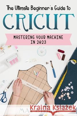 The Ultimate Beginner's Guide to Cricut: Mastering Your Machine in 2023 Max Striker   9798377145325 Independently Published