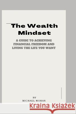 The Wealth Mindset: A Guide to Achieving Financial Freedom and Living the Life You Want Michael Moran   9798377532118 Independently Published
