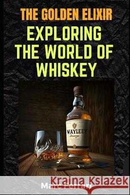 The Golden Elixir: Exploring the World of Whiskey Marc Ferrari   9798378963874 Independently Published