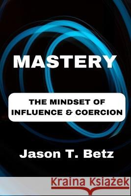 Mastery: The Mindset of Influence & Coercion Jason T Betz   9798379283865 Independently Published