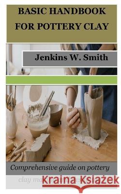 Basic Handbook for Pottery Clay: Comprehensive guide on pottery clay making and designing Jenkins W Smith   9798379359263 Independently Published