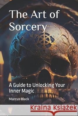 The Art of Sorcery: A Guide to Unlocking Your Inner Magic Marcus Black   9798385537808 Independently Published
