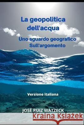 La geopolitica dell'acqua: Uno sguardo geografico Sull'argomento Jose Ruiz Watzeck   9798385752164 Independently Published