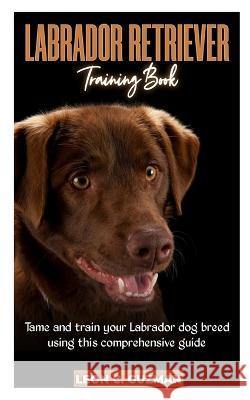 Labrador Retriever: A comprehensive Guide in Taming your Labrador Leon C Guzman   9798386028633 Independently Published