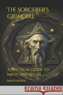 The Sorcerer's Grimoire: A Practical Guide to Magic and Ritual Marcus Black   9798386320171 Independently Published