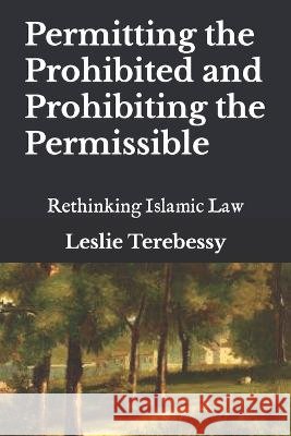 Permitting the Prohibited and Prohibiting the Permissible: Rethinking Islamic Law Leslie Terebessy   9798386388652