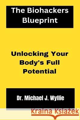 The Biohackers Blueprint.: Unlocking Your Body's Full Potential. Dr Michael J Wyllie   9798386573607 Independently Published