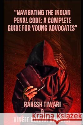 Navigating the Indian Penal Code: A Complete Guide for Young Advocates Rakesh Tiwari Vineet Kumar Kumar Sharma  9798386688882