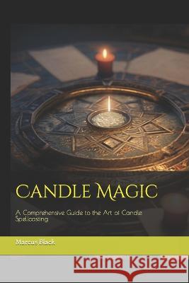 Candle Magic: A Comprehensive Guide to the Art of Candle Spellcasting Marcus Black   9798386798963 Independently Published