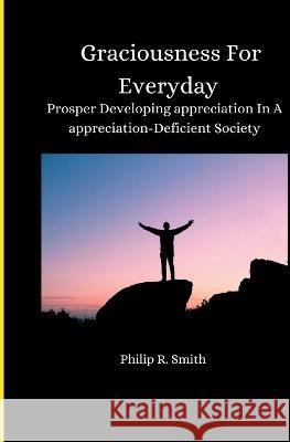 Graciousness for Everyday: Prosper Developing appreciation In A appreciation-Deficient Society Philip R Smith   9798386941024 Independently Published