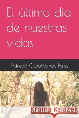 El ultimo dia de nuestras vidas Alfredo Cuauhtemoc Perez   9798387634413