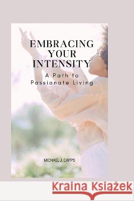 Embracing Your Intensity: A Path to Passionate Living Michael J Capps   9798387786341