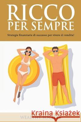 Ricco Per Sempre: Strategie finanziarie di successo per vivere di rendita! Wealthy Society   9798388754189 Independently Published