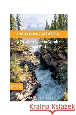 Exploring Alberta: A Traveler's Guide to Canada's Wild West Clark C Reynolds   9798390587102 Independently Published