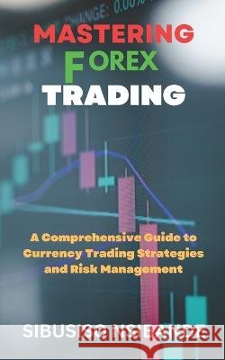 Mastering Forex: A Comprehensive Guide to Currency Trading Strategies and Risk Management Sibusiso Nsibande   9798390727942