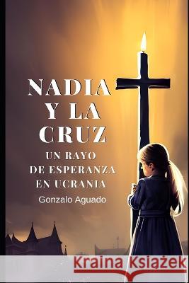 Nadia y la Cruz: Un rayo de esperanza en Ucrania Gonzalo Aguado   9798390841518 Independently Published