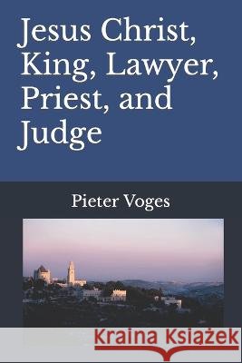 Jesus Christ, King, Lawyer, Priest, and Judge Pieter Voges   9798391400615 Independently Published