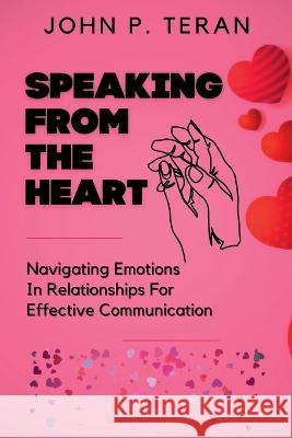 Speaking From The Heart: Navigating Emotions In Relationships For Effective Communication John P Teran   9798391435129 Independently Published