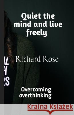 Quiet the mind and live freely: Overcoming overthinking Richard Rose   9798391466901
