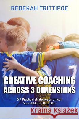 Creative Coaching Across 3 Dimensions: 57 Practical Strategies to Unlock Your Athletes' Potential Rebekah Trittipoe   9798391684909 Independently Published