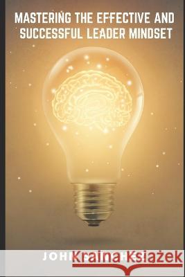 Mastering the Effective and Successful Leader Mindset John Sanchez   9798392001101 Independently Published