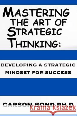 Mastering The Art Of Strategic Thinking: : Developing A Strategic Mindset For Success Carson Bond, PH D   9798392237500 Independently Published