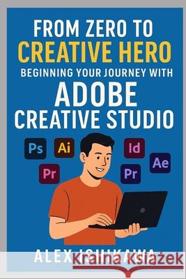 From Zero to Creative Hero: Beginning Your Journey with Adobe Creative Studio Alex Ishikawa 9798392555000