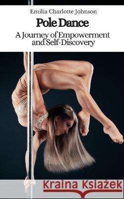Pole Dance: A Journey of Empowerment and Self-Discovery Emilia Charlotte Johnson   9798392585533 Independently Published