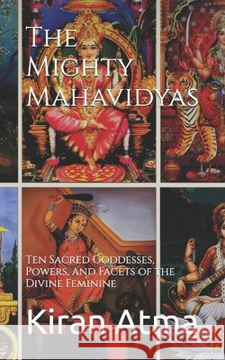 The Mighty Mahavidyas: Ten Sacred Goddesses, Powers, and Facets of the Divine Feminine Jai Krishna Ponnappan Kiran Atma  9798392953707 Independently Published