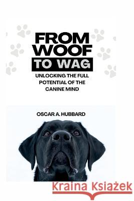 From Woof to Wag: Unlocking the Full Potential of the Canine Mind Oscar A Hubbard   9798393193973 Independently Published
