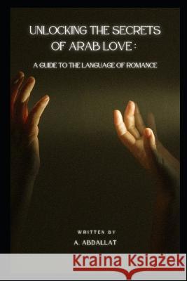 Unlocking the Secrets of Arab Love: A Guide to the Language of Romance A Abdallat   9798393785185 Independently Published