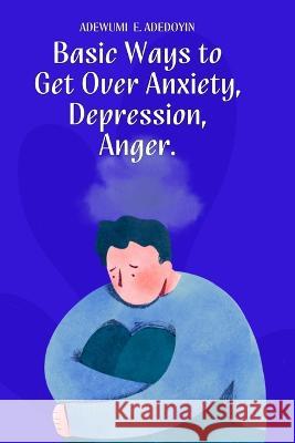 Basic Ways to Get Over Anxiety, Depression, Anger Adewumi E Adedoyin   9798393801045 Independently Published