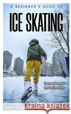 A Beginner's Guide to Ice Skating: Learn and master how to ice skate Gary N Peterson   9798394059346