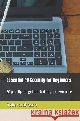 Essential PC Security for Beginners: 70 plus tips to get started at your own pace. Robert Johnson   9798394206900 Independently Published