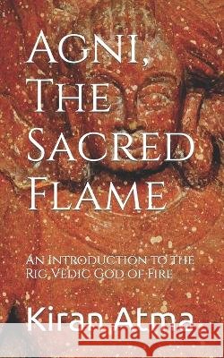 Agni, The Sacred Flame: An Introduction to the Rig Vedic God of Fire Jai Krishna Ponnappan Kiran Atma  9798394392269 Independently Published
