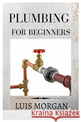 Plumbing for Beginners: A Comprehensive Guide for Beginners Luis Morgan   9798395034038 Independently Published