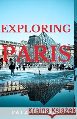 Exploring Paris: A Comprehensive Guide to the City of Lights Patrick Moore   9798396040533 Independently Published